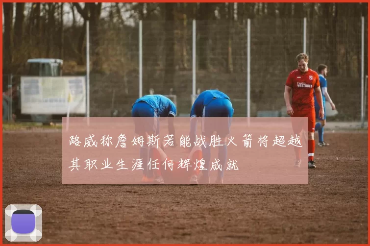 路威称詹姆斯若能战胜火箭将超越其职业生涯任何辉煌成就