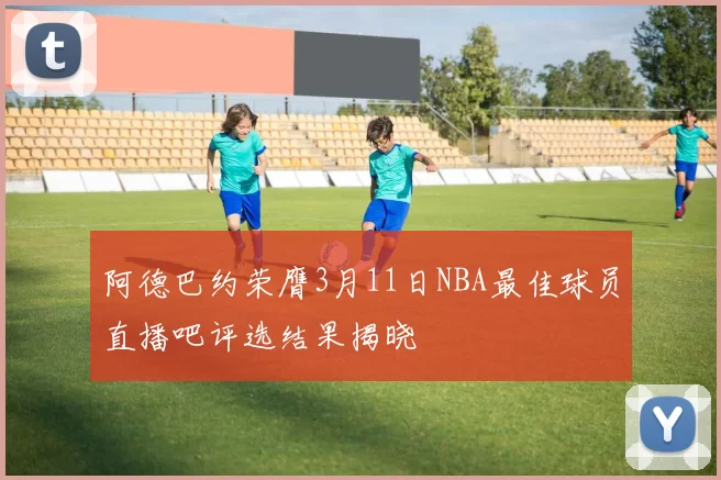 阿德巴约荣膺3月11日NBA最佳球员直播吧评选结果揭晓