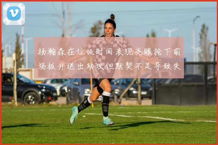 杨瀚森在垃圾时间表现亮眼抢下前场板并送出助攻但默契不足导致失误