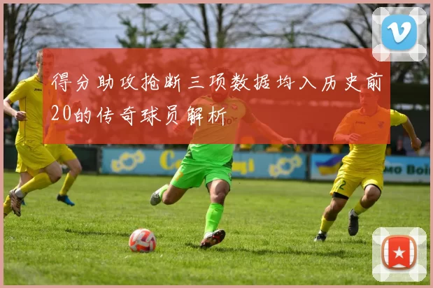得分助攻抢断三项数据均入历史前20的传奇球员解析