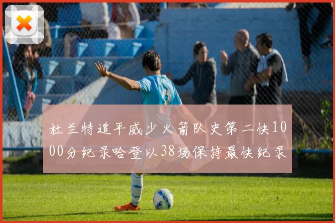 杜兰特追平威少火箭队史第二快1000分纪录哈登以38场保持最快纪录