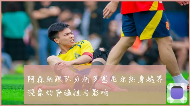 阿森纳跟队分析罗塞尼尔热身越界现象的普遍性与影响