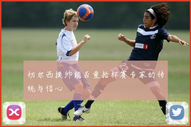 切尔西换帅能否重拾杯赛专家的传统与信心