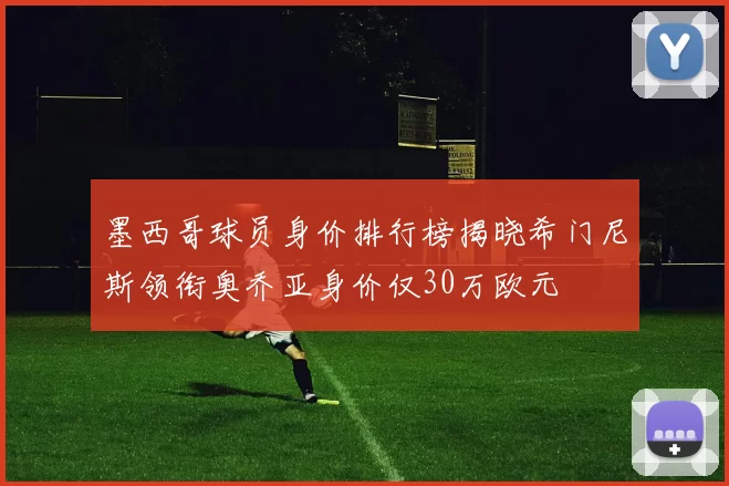 墨西哥球员身价排行榜揭晓希门尼斯领衔奥乔亚身价仅30万欧元