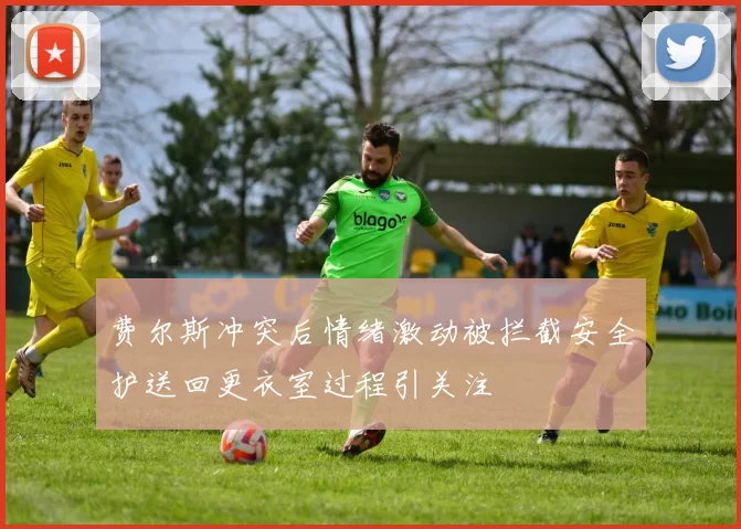 费尔斯冲突后情绪激动被拦截安全护送回更衣室过程引关注