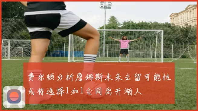 费尔顿分析詹姆斯未来去留可能性或将选择1加1合同离开湖人