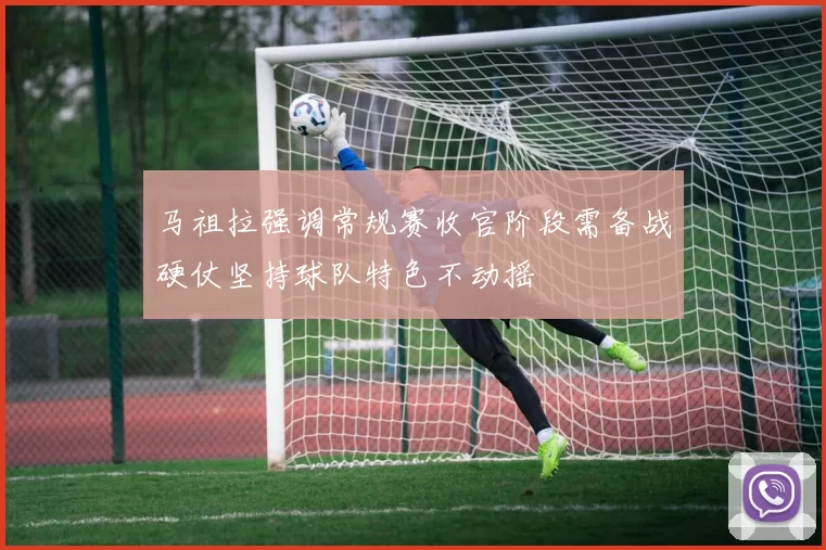 马祖拉强调常规赛收官阶段需备战硬仗坚持球队特色不动摇