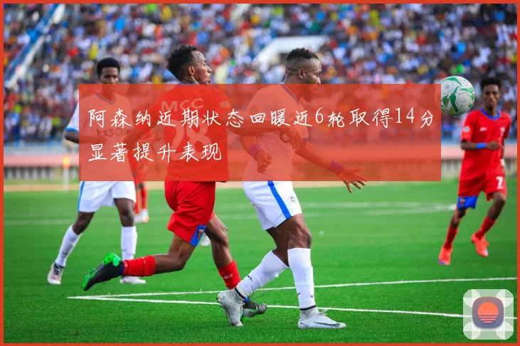阿森纳近期状态回暖近6轮取得14分显著提升表现