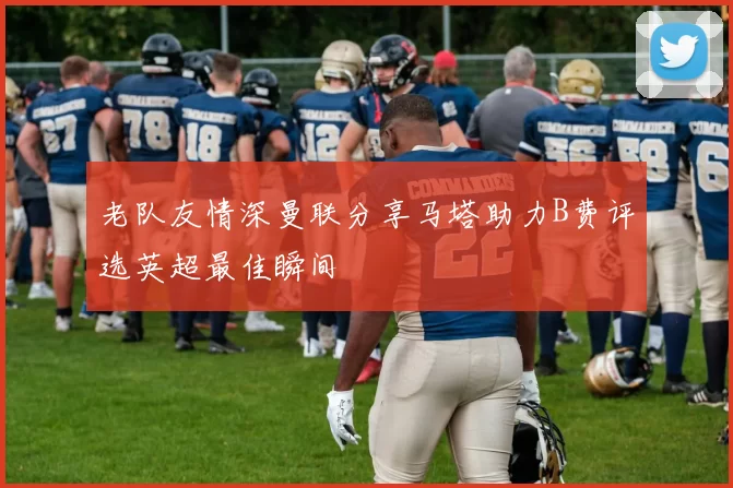 老队友情深曼联分享马塔助力B费评选英超最佳瞬间