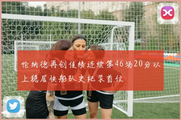 伦纳德再创佳绩连续第46场20分以上稳居快船队史纪录首位