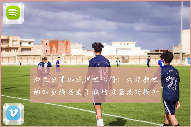 加兰分享远投训练心得：大学教练的四分线启发了我的投篮技巧提升之路