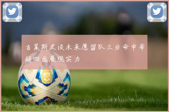 吉莱斯皮谈未来愿留队三分命中率超四成展现实力