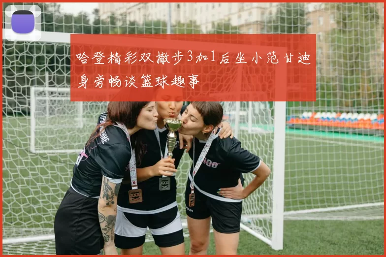哈登精彩双撤步3加1后坐小范甘迪身旁畅谈篮球趣事