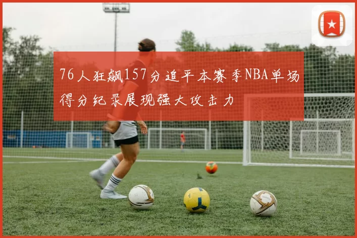 76人狂飙157分追平本赛季NBA单场得分纪录展现强大攻击力