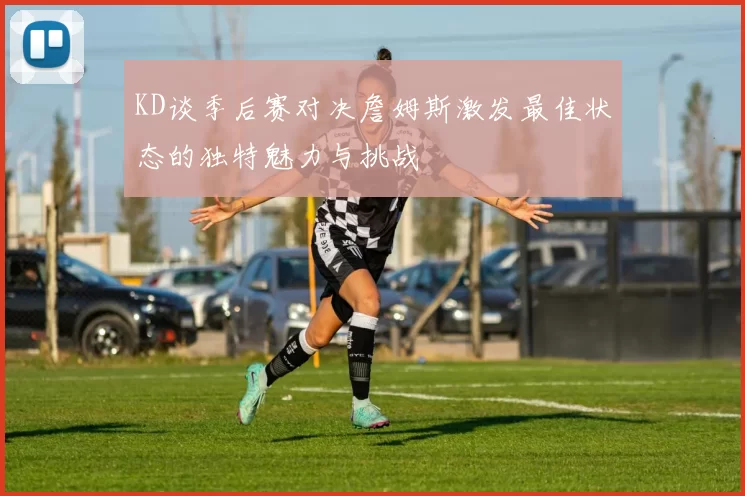 KD谈季后赛对决詹姆斯激发最佳状态的独特魅力与挑战