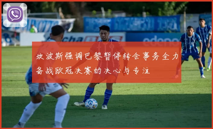 坎波斯强调巴黎暂停转会事务全力备战欧冠决赛的决心与专注