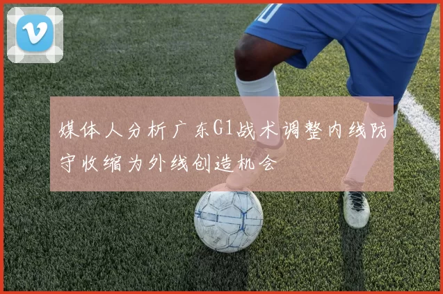 媒体人分析广东G1战术调整内线防守收缩为外线创造机会