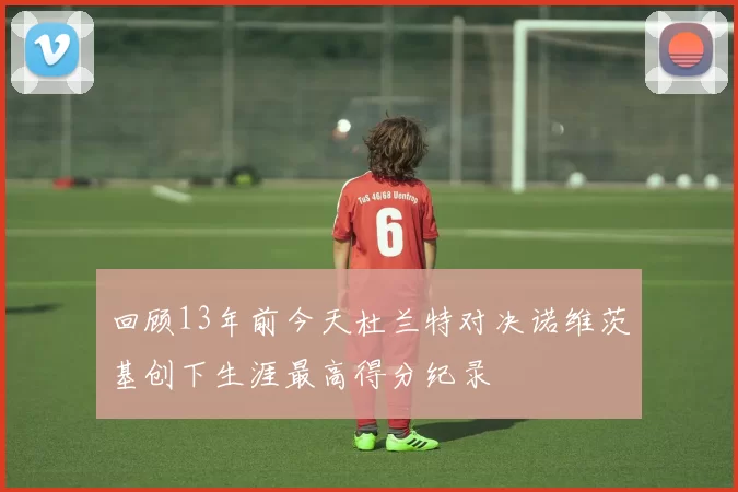 回顾13年前今天杜兰特对决诺维茨基创下生涯最高得分纪录