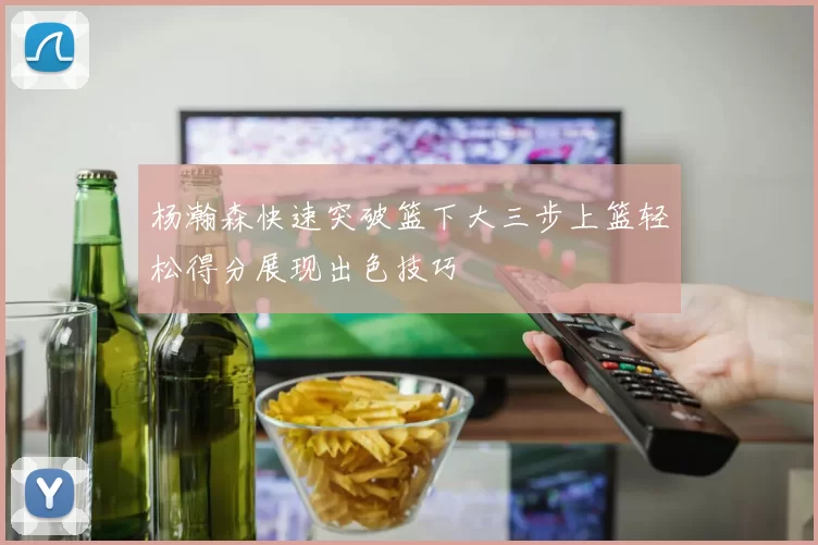 杨瀚森快速突破篮下大三步上篮轻松得分展现出色技巧